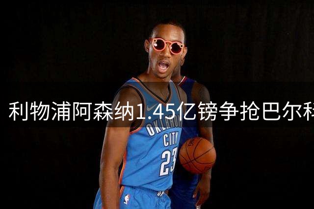 利物浦阿森纳1.45亿镑争抢巴尔科拉